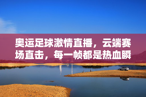 奥运足球激情直播，云端赛场直击，每一帧都是热血瞬间，奥运足球云端热血直播，赛场直击，帧帧激情