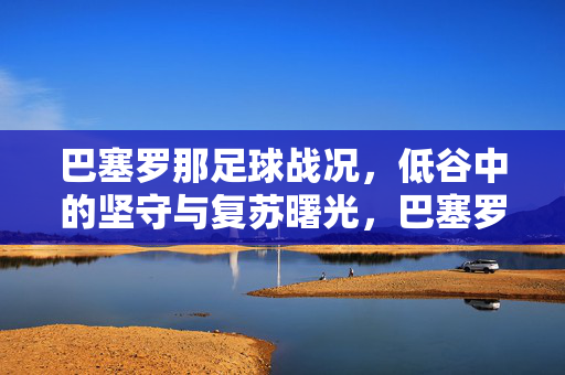 巴塞罗那足球战况，低谷中的坚守与复苏曙光，巴塞罗那，低谷坚守与复苏曙光