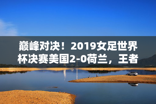 巅峰对决！2019女足世界杯决赛美国2-0荷兰，王者之师四度加冕，巅峰对决！2019女足世界杯决赛美国2-0荷兰，四度加冕