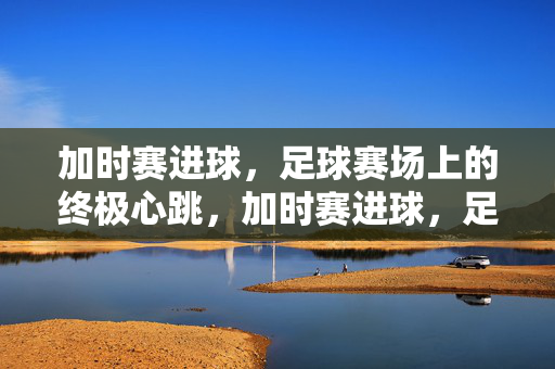 加时赛进球，足球赛场上的终极心跳，加时赛进球，足球终极心跳