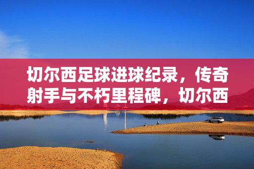切尔西足球进球纪录，传奇射手与不朽里程碑，切尔西足球进球纪录，传奇射手与不朽里程碑