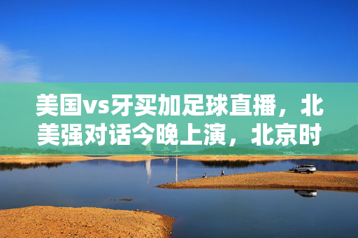 美国vs牙买加足球直播，北美强对话今晚上演，北京时间凌晨开赛！美国vs牙买加足球直播，北美强对话今夜凌晨开赛