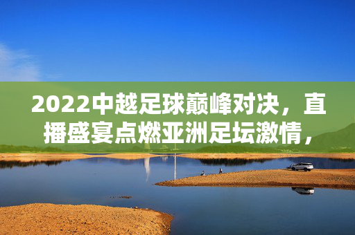 2022中越足球巅峰对决，直播盛宴点燃亚洲足坛激情，2022中越足球巅峰对决直播点燃亚洲足坛激情