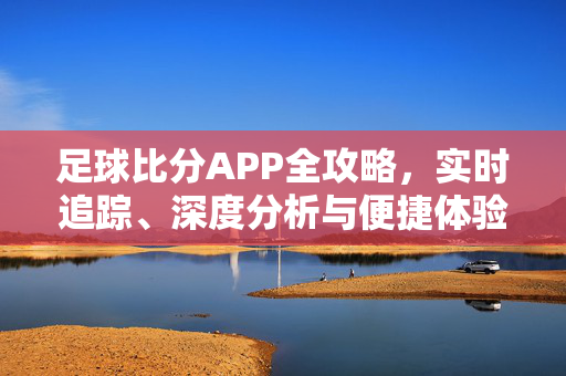 足球比分APP全攻略，实时追踪、深度分析与便捷体验，你的赛事掌上观赛助手，足球比分APP全攻略，实时追踪+深度分析，你的掌上观赛助手