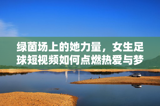 绿茵场上的她力量，女生足球短视频如何点燃热爱与梦想？绿茵她力量，女生足球短视频点燃热爱与梦想