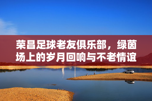 荣昌足球老友俱乐部，绿茵场上的岁月回响与不老情谊，绿茵场上的不老情，荣昌足球老友的岁月回响