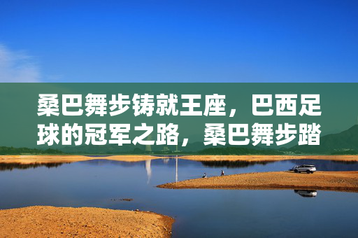 桑巴舞步铸就王座，巴西足球的冠军之路，桑巴舞步踏就冠军王座