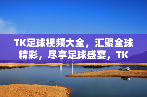 TK足球视频大全，汇聚全球精彩，尽享足球盛宴，TK足球视频大全，汇聚全球精彩，尽享足球盛宴