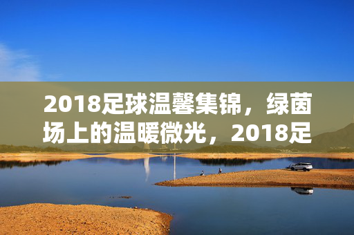 2018足球温馨集锦，绿茵场上的温暖微光，2018足球温馨集锦，绿茵场上的温暖微光