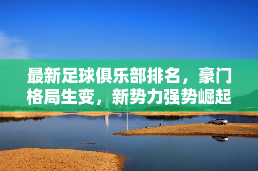 最新足球俱乐部排名，豪门格局生变，新势力强势崛起，最新足球俱乐部排名，豪门格局生变，新势力强势崛起