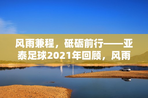 风雨兼程，砥砺前行——亚泰足球2021年回顾，风雨兼程砥砺前行，亚泰足球2021年回顾