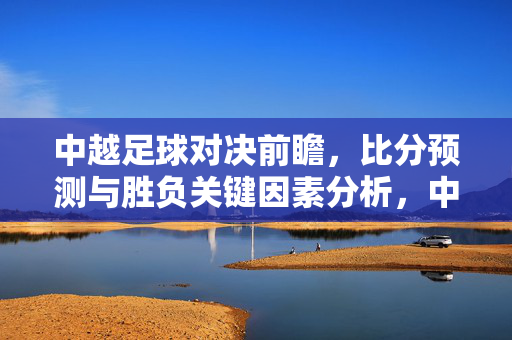 中越足球对决前瞻，比分预测与胜负关键因素分析，中越足球对决前瞻，比分预测与胜负关键因素分析