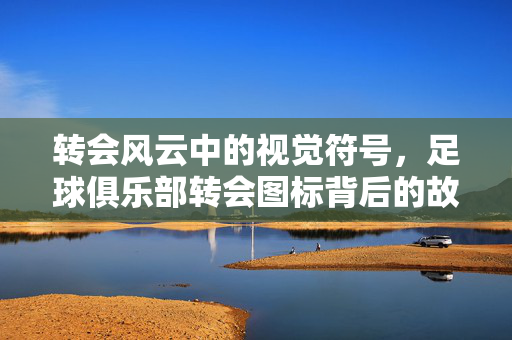 转会风云中的视觉符号，足球俱乐部转会图标背后的故事与意义，足球俱乐部转会图标，转会风云中的视觉符号与故事