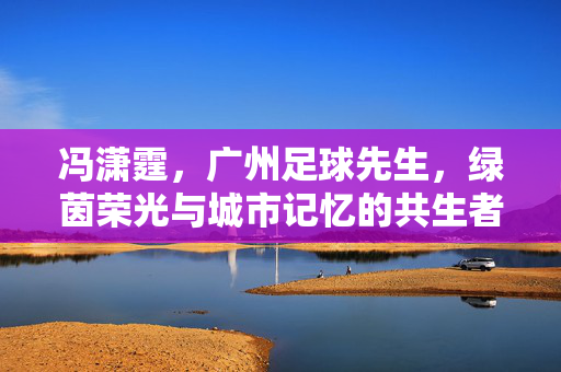 冯潇霆，广州足球先生，绿茵荣光与城市记忆的共生者，冯潇霆，广州足球先生，绿茵荣光与城市记忆的共生者