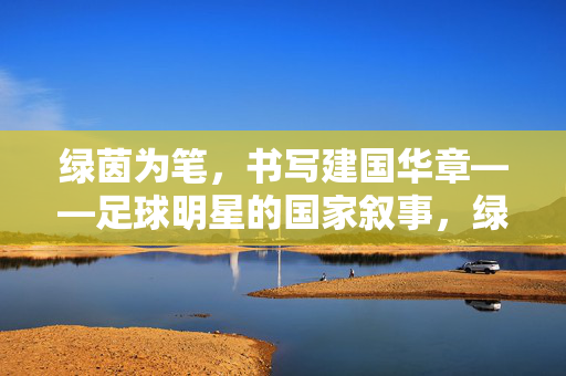 绿茵为笔，书写建国华章——足球明星的国家叙事，绿茵为笔书国家华章
