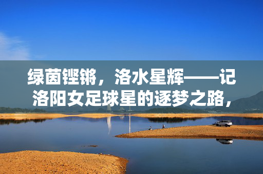 绿茵铿锵，洛水星辉——记洛阳女足球星的逐梦之路，绿茵铿锵，洛水星辉——女足逐梦征程