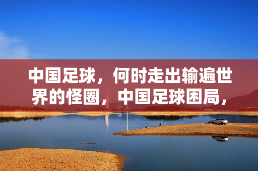 中国足球，何时走出输遍世界的怪圈，中国足球困局，何时打破输遍世界的魔咒？