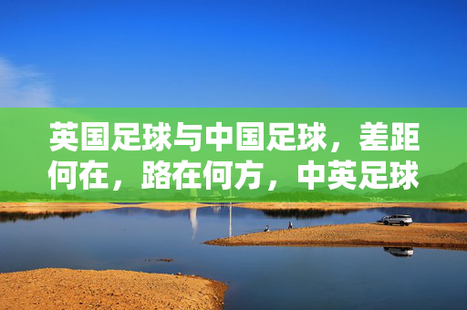 英国足球与中国足球,差距何在,路在何方,中英足球差距何在?发展路径探析