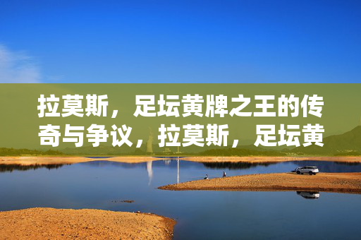 拉莫斯，足坛黄牌之王的传奇与争议，拉莫斯，足坛黄牌之王的传奇与争议