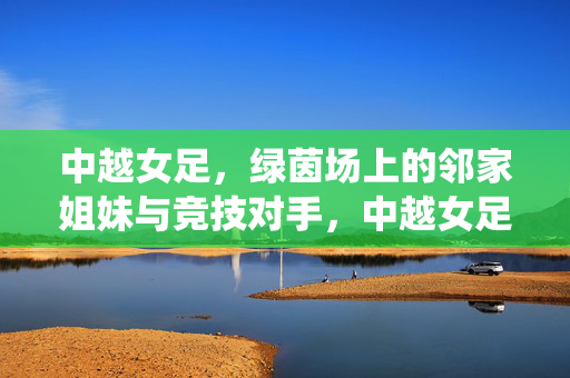 中越女足，绿茵场上的邻家姐妹与竞技对手，中越女足，邻家姐妹亦竞技对手