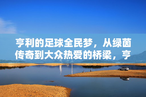 亨利的足球全民梦，从绿茵传奇到大众热爱的桥梁，亨利，从绿茵传奇到大众热爱的足球桥梁