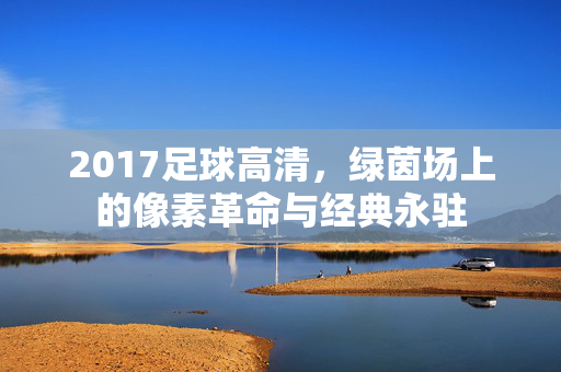 2017足球高清，绿茵场上的像素革命与经典永驻