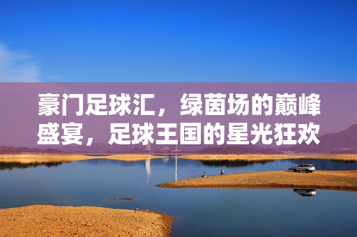 豪门足球汇，绿茵场的巅峰盛宴，足球王国的星光狂欢，豪门足球汇，绿茵巅峰星光盛宴