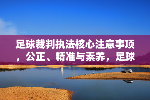 足球裁判执法核心注意事项，公正、精准与素养，足球裁判执法核心，公正精准与素养