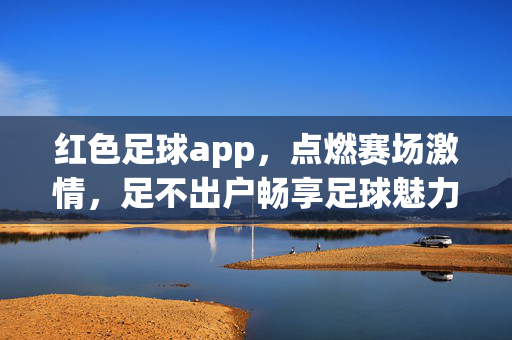 红色足球app，点燃赛场激情，足不出户畅享足球魅力，红色足球app，足不出户，畅燃赛场激情