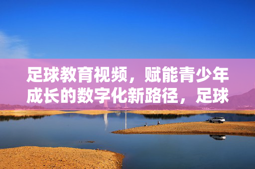 足球教育视频，赋能青少年成长的数字化新路径，足球教育视频，数字化赋能青少年成长新路径