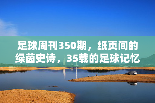 足球周刊350期，纸页间的绿茵史诗，35载的足球记忆，35载绿茵记忆，纸页间的史诗——足球周刊350期