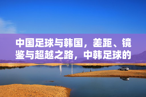 中国足球与韩国，差距、镜鉴与超越之路，中韩足球的差距、镜鉴与超越之路
