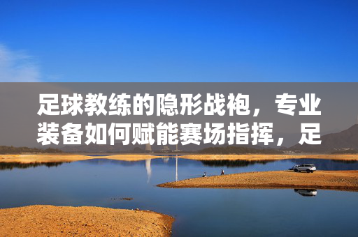 足球教练的隐形战袍，专业装备如何赋能赛场指挥，足球教练的隐形战袍，专业装备赋能赛场指挥