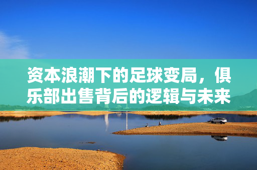 资本浪潮下的足球变局，俱乐部出售背后的逻辑与未来，资本浪潮下的足球变局，俱乐部出售的逻辑与未来