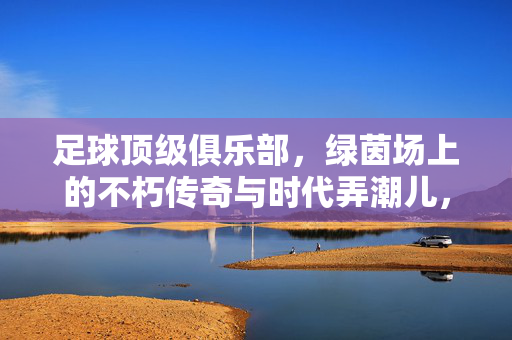 足球顶级俱乐部，绿茵场上的不朽传奇与时代弄潮儿，足球顶级俱乐部的传奇与时代弄潮