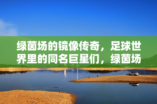 绿茵场的镜像传奇，足球世界里的同名巨星们，绿茵场同名巨星，足球世界的镜像传奇
