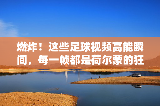 燃炸！这些足球视频高能瞬间，每一帧都是荷尔蒙的狂欢，燃炸足球高能瞬间，每一帧都是荷尔蒙狂欢