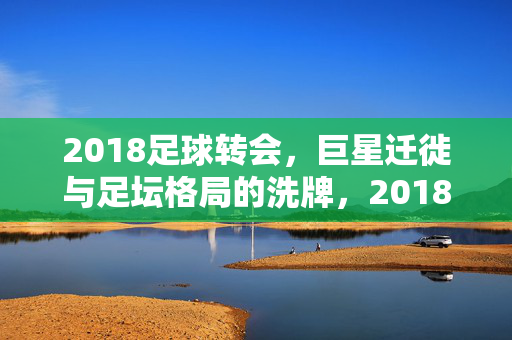 2018足球转会，巨星迁徙与足坛格局的洗牌，2018足球转会，巨星迁徙与足坛格局洗牌