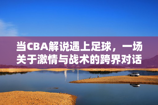 当CBA解说遇上足球，一场关于激情与战术的跨界对话，CBA解说遇上足球，激情与战术的跨界对话