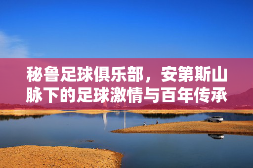 秘鲁足球俱乐部，安第斯山脉下的足球激情与百年传承，秘鲁足球，安第斯山脉下的百年激情传承