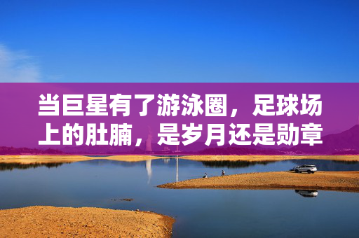 当巨星有了游泳圈，足球场上的肚腩，是岁月还是勋章？巨星的肚腩，岁月还是勋章？