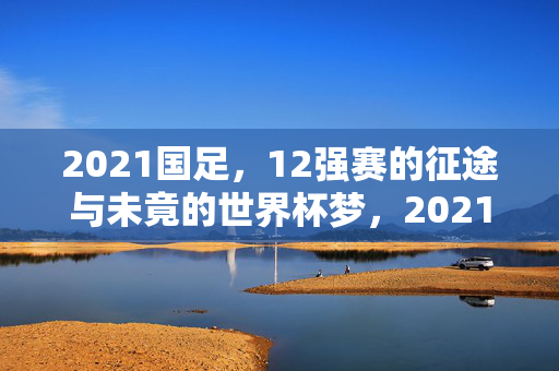2021国足,12强赛的征途与未竟的世界杯梦,2021国足12强赛征途,未竟的世界杯梦