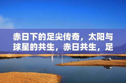 赤日下的足尖传奇，太阳与球星的共生，赤日共生，足尖传奇的太阳印记