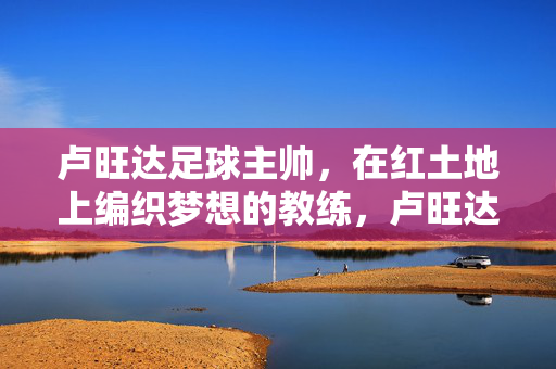 卢旺达足球主帅,在红土地上编织梦想的教练,卢旺达主帅,红土织梦人