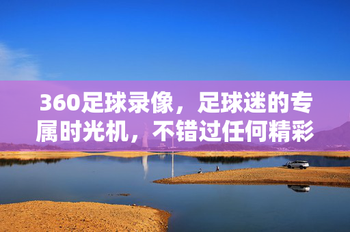 360足球录像，足球迷的专属时光机，不错过任何精彩瞬间，360足球录像，足球迷的专属时光机，不错过任何精彩