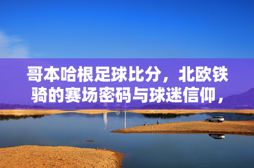 哥本哈根足球比分，北欧铁骑的赛场密码与球迷信仰，哥本哈根，北欧铁骑的赛场密码与球迷信仰