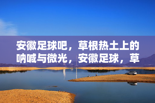 安徽足球吧，草根热土上的呐喊与微光，安徽足球，草根热土的呐喊与微光
