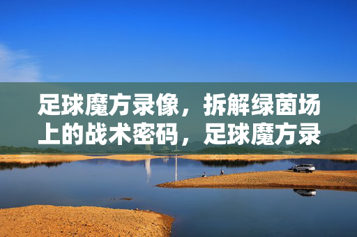 足球魔方录像，拆解绿茵场上的战术密码，足球魔方录像，拆解绿茵场战术密码