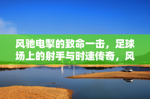 风驰电掣的致命一击，足球场上的射手与时速传奇，风驰电掣的致命一击，足球射手的时速传奇