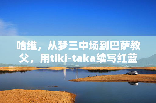 哈维，从梦三中场到巴萨教父，用tiki-taka续写红蓝传奇，哈维，从梦三中场到巴萨教父，tiki-taka续写红蓝传奇